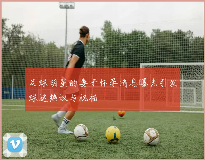 足球明星的妻子怀孕消息曝光引发球迷热议与祝福