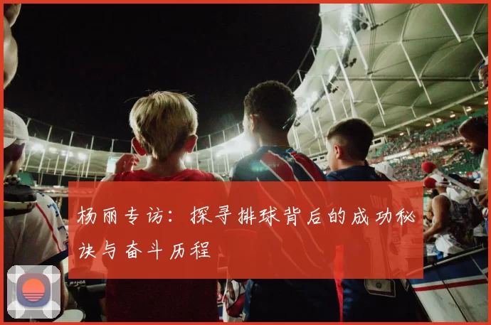 杨丽专访：探寻排球背后的成功秘诀与奋斗历程