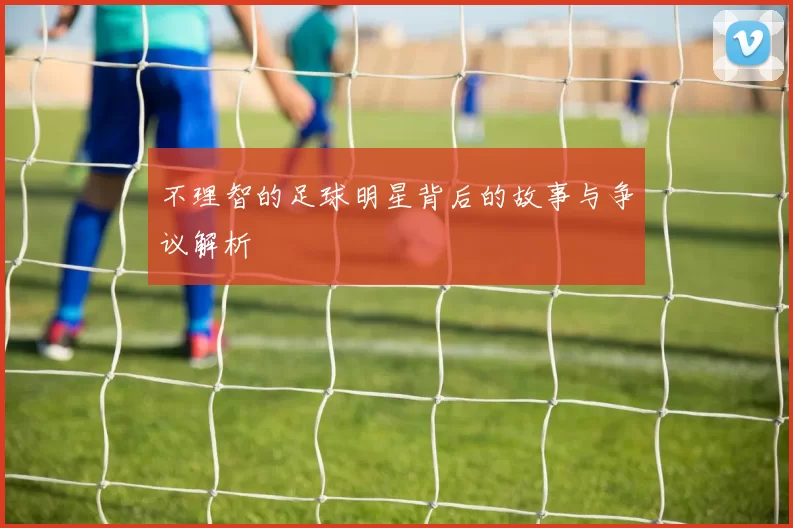 不理智的足球明星背后的故事与争议解析