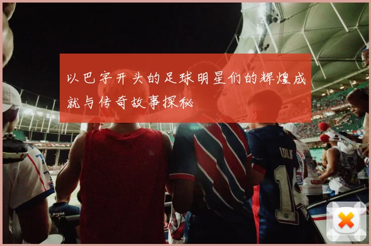 以巴字开头的足球明星们的辉煌成就与传奇故事探秘