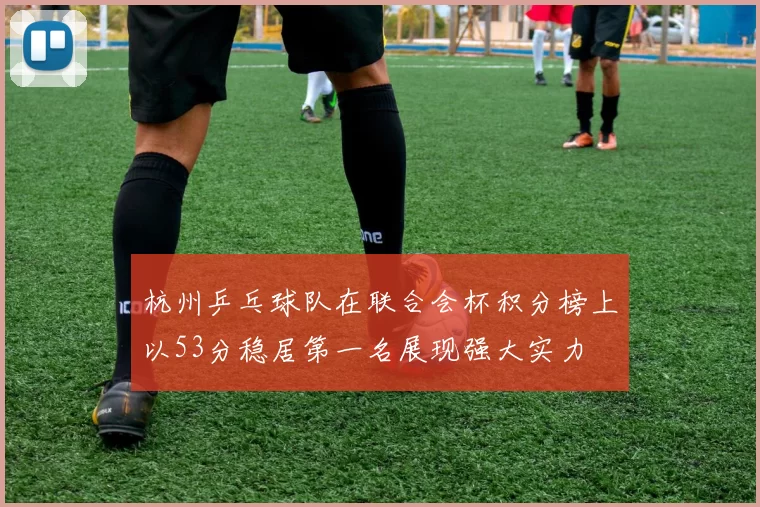 杭州乒乓球队在联合会杯积分榜上以53分稳居第一名展现强大实力