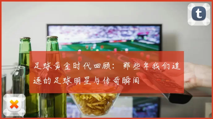 足球黄金时代回顾：那些年我们追逐的足球明星与传奇瞬间