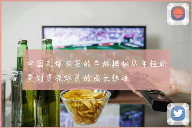 中国足球明星的年龄揭秘从年轻新星到资深球员的成长轨迹