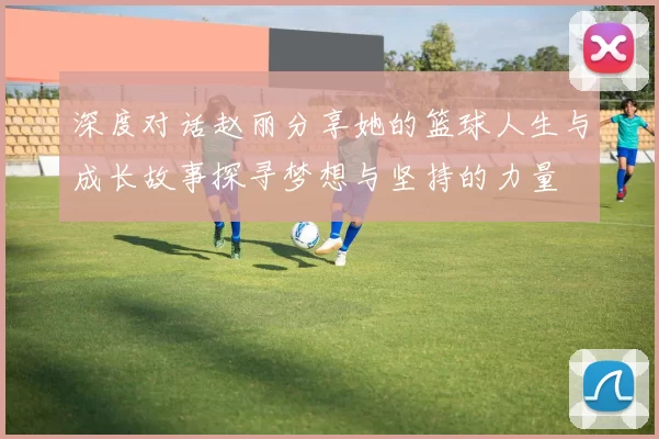 深度对话赵丽分享她的篮球人生与成长故事探寻梦想与坚持的力量