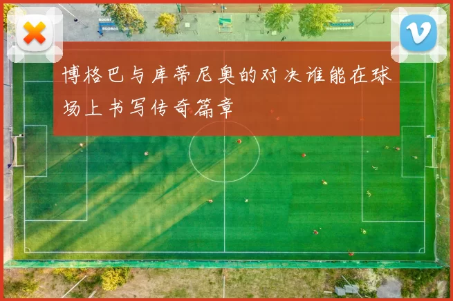 博格巴与库蒂尼奥的对决谁能在球场上书写传奇篇章