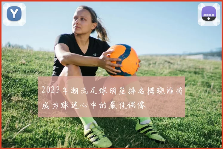 2023年潮流足球明星排名揭晓谁将成为球迷心中的最佳偶像