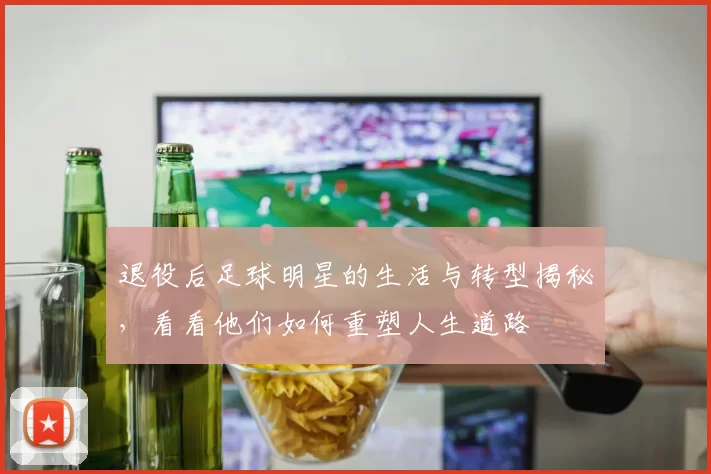 退役后足球明星的生活与转型揭秘，看看他们如何重塑人生道路