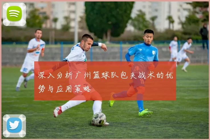 深入分析广州篮球队包夹战术的优势与应用策略