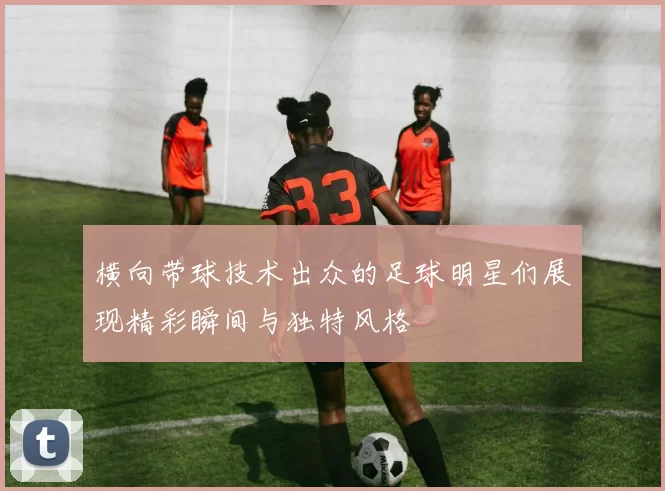 横向带球技术出众的足球明星们展现精彩瞬间与独特风格
