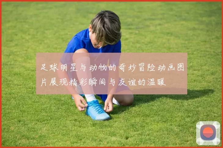 足球明星与动物的奇妙冒险动画图片展现精彩瞬间与友谊的温暖