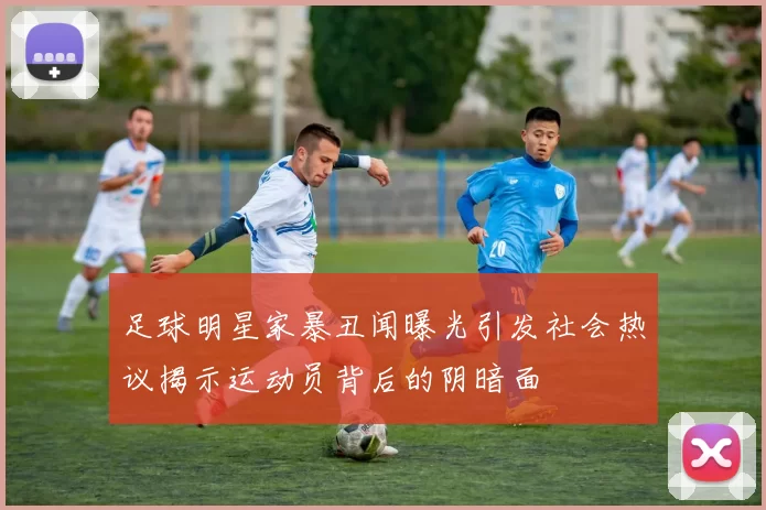 足球明星家暴丑闻曝光引发社会热议揭示运动员背后的阴暗面