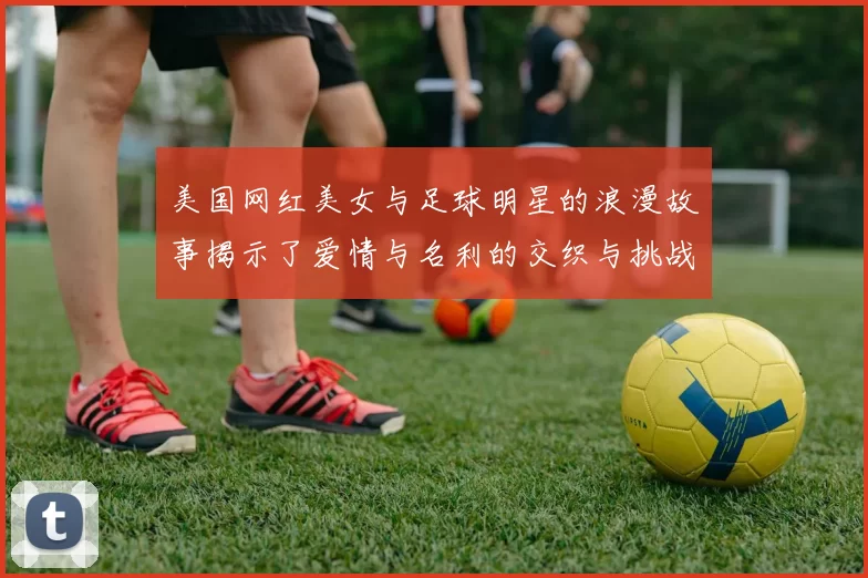 美国网红美女与足球明星的浪漫故事揭示了爱情与名利的交织与挑战
