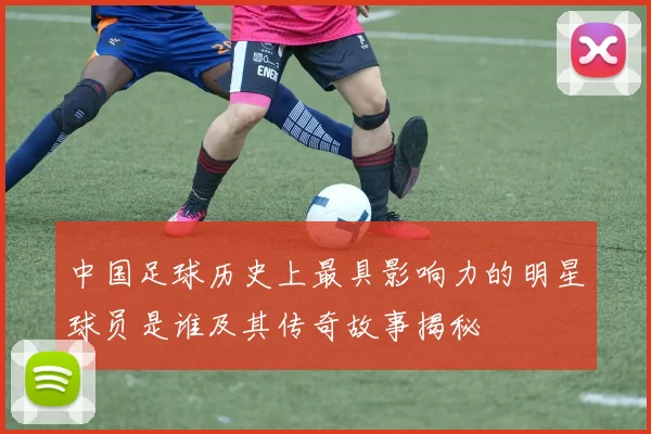 中国足球历史上最具影响力的明星球员是谁及其传奇故事揭秘