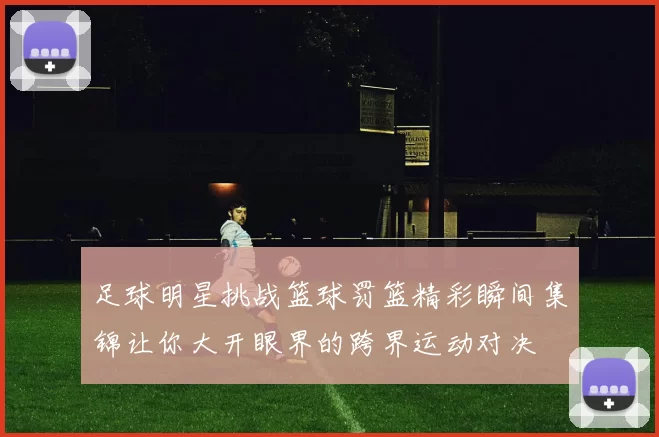 足球明星挑战篮球罚篮精彩瞬间集锦让你大开眼界的跨界运动对决