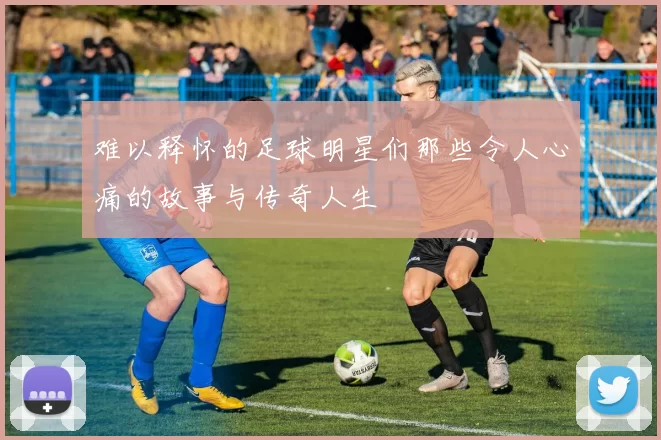 难以释怀的足球明星们那些令人心痛的故事与传奇人生