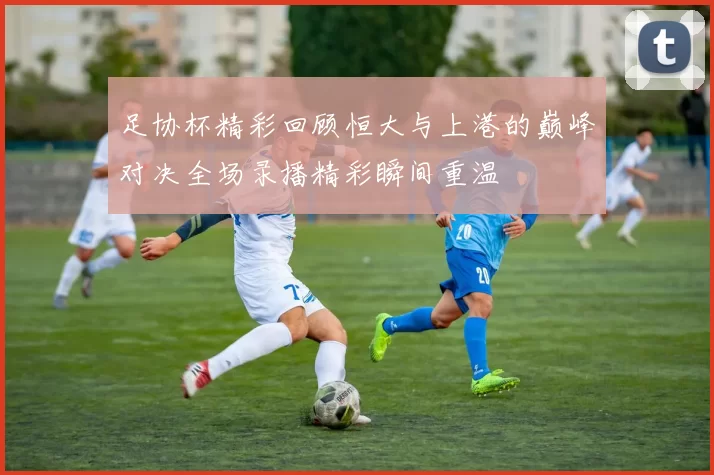 足协杯精彩回顾恒大与上港的巅峰对决全场录播精彩瞬间重温