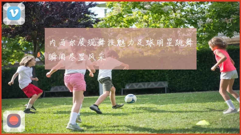 内马尔展现舞技魅力足球明星跳舞瞬间尽显风采