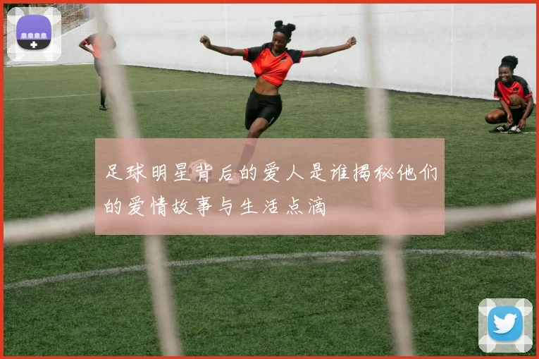 足球明星背后的爱人是谁揭秘他们的爱情故事与生活点滴