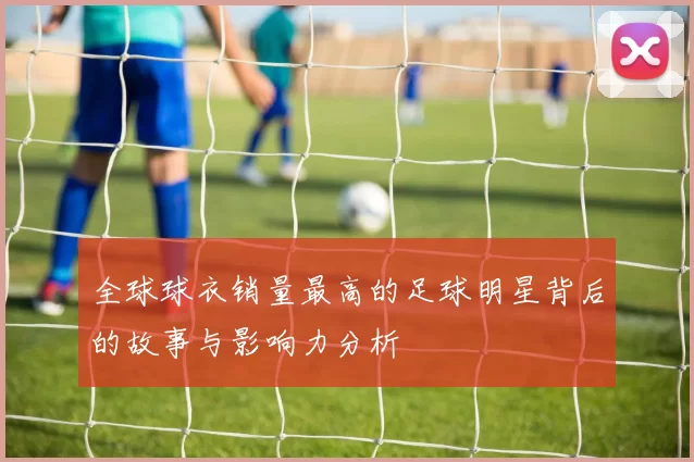 全球球衣销量最高的足球明星背后的故事与影响力分析