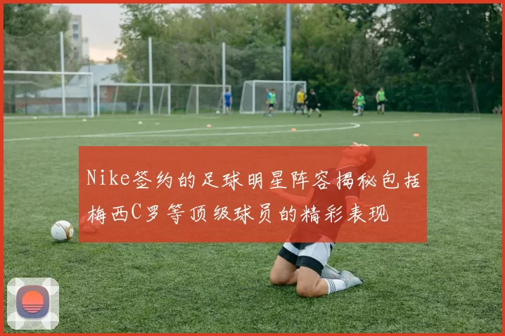 Nike签约的足球明星阵容揭秘包括梅西C罗等顶级球员的精彩表现