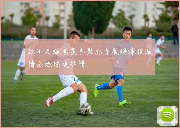 欧洲足球明星齐聚北京展现球技激情点燃球迷热情
