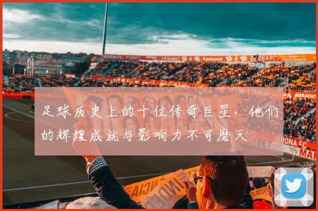 足球历史上的十位传奇巨星，他们的辉煌成就与影响力不可磨灭