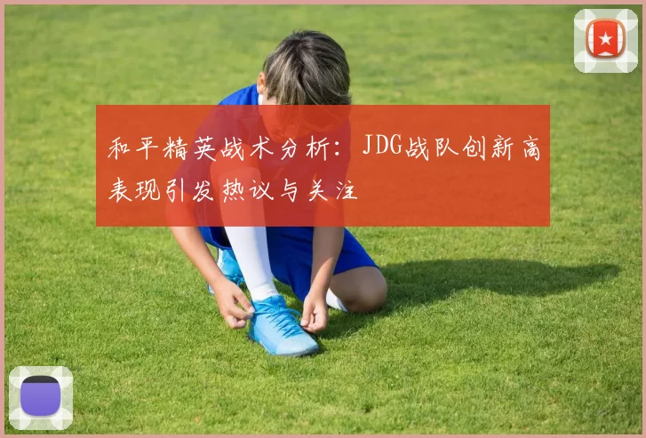 和平精英战术分析：JDG战队创新高表现引发热议与关注