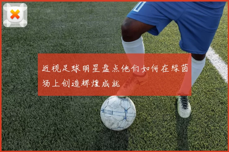 近视足球明星盘点他们如何在绿茵场上创造辉煌成就