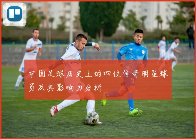 中国足球历史上的四位传奇明星球员及其影响力分析