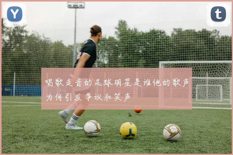 唱歌走音的足球明星是谁他的歌声为何引发争议和笑声