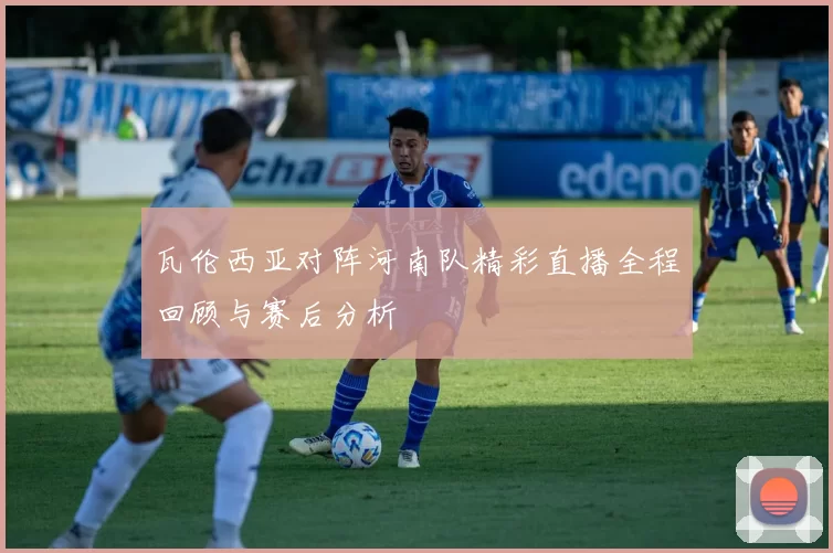瓦伦西亚对阵河南队精彩直播全程回顾与赛后分析