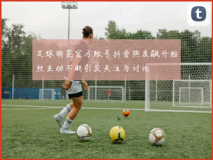足球明星官方账号抖音热度飙升粉丝互动不断引发关注与讨论