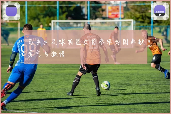 乌克兰足球明星女将参军为国奉献勇气与激情