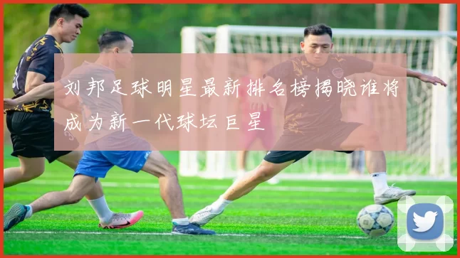 刘邦足球明星最新排名榜揭晓谁将成为新一代球坛巨星