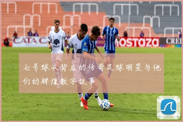 七号球衣背后的传奇足球明星与他们的辉煌数字故事