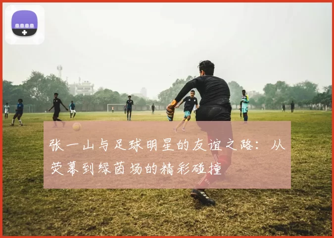 张一山与足球明星的友谊之路：从荧幕到绿茵场的精彩碰撞