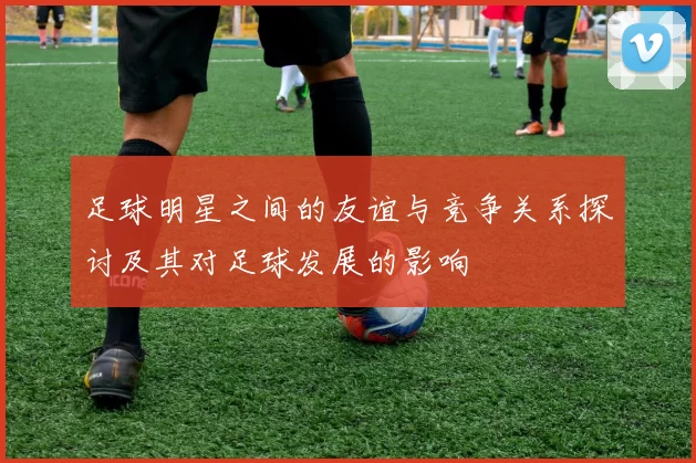足球明星之间的友谊与竞争关系探讨及其对足球发展的影响