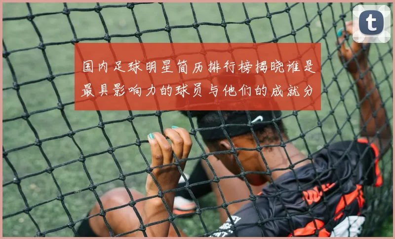 国内足球明星简历排行榜揭晓谁是最具影响力的球员与他们的成就分析