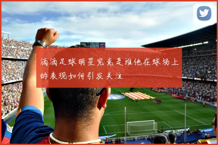 滴滴足球明星究竟是谁他在球场上的表现如何引发关注
