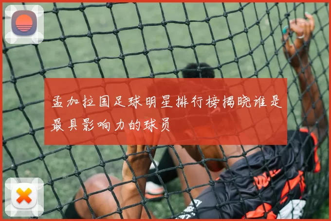 孟加拉国足球明星排行榜揭晓谁是最具影响力的球员