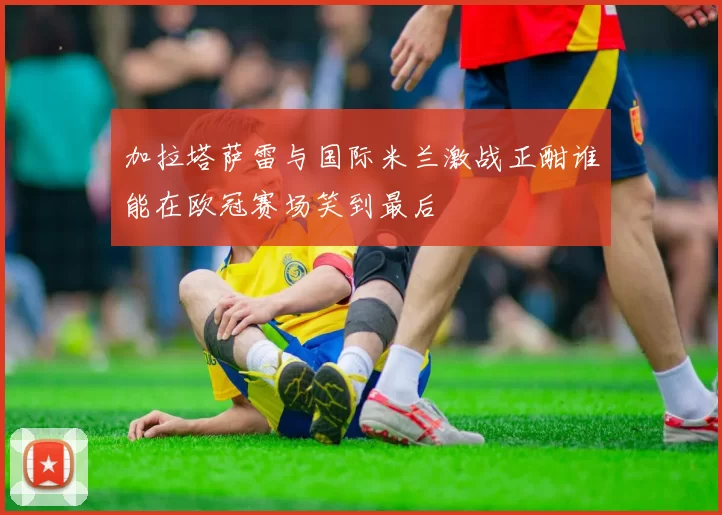 加拉塔萨雷与国际米兰激战正酣谁能在欧冠赛场笑到最后