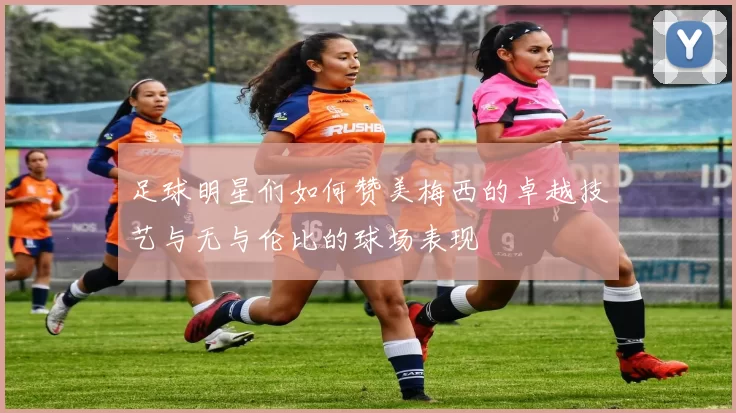 足球明星们如何赞美梅西的卓越技艺与无与伦比的球场表现
