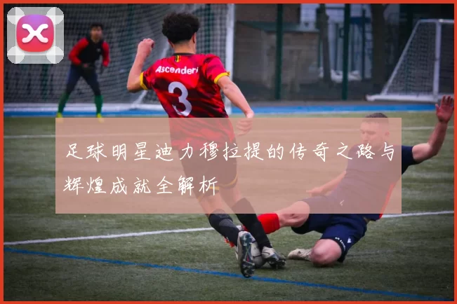 足球明星迪力穆拉提的传奇之路与辉煌成就全解析