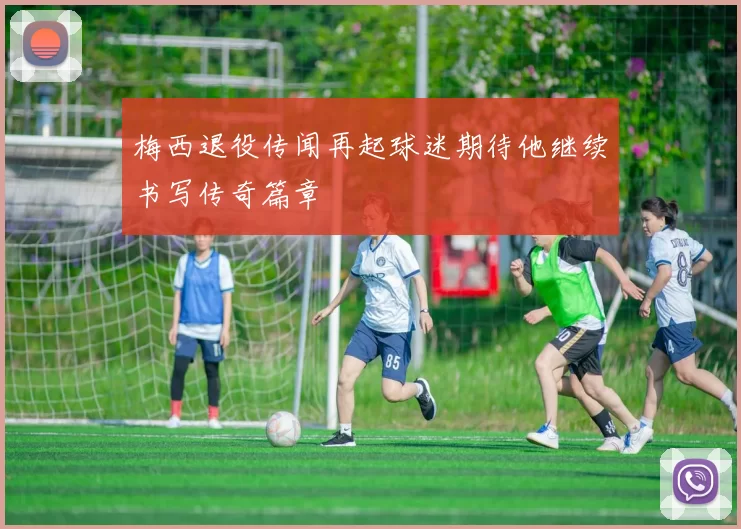 梅西退役传闻再起球迷期待他继续书写传奇篇章