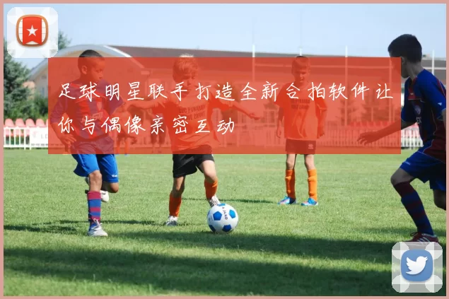 足球明星联手打造全新合拍软件让你与偶像亲密互动