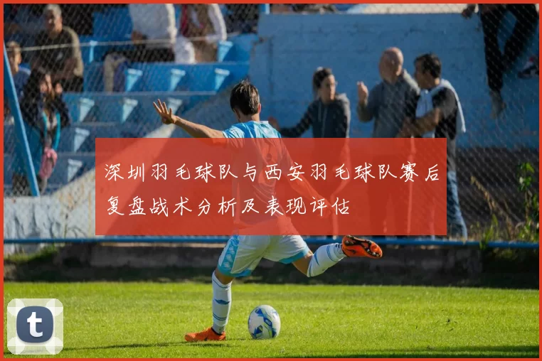 深圳羽毛球队与西安羽毛球队赛后复盘战术分析及表现评估