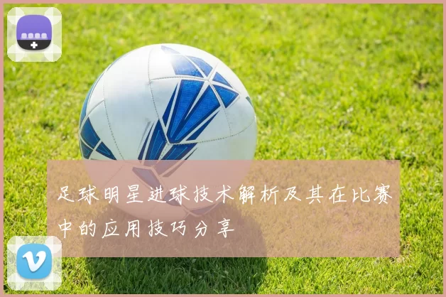 足球明星进球技术解析及其在比赛中的应用技巧分享