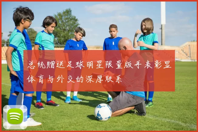 总统赠送足球明星限量版手表彰显体育与外交的深厚联系