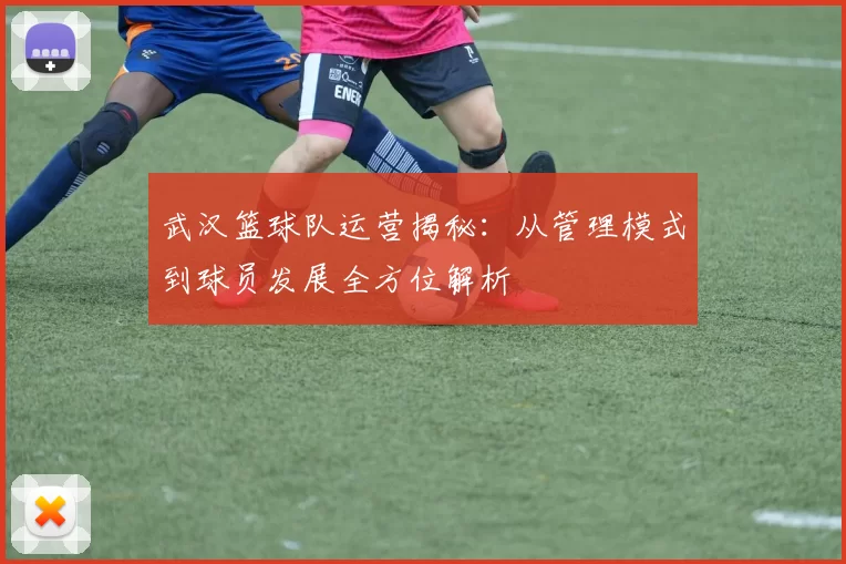 武汉篮球队运营揭秘：从管理模式到球员发展全方位解析