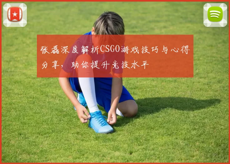张磊深度解析CSGO游戏技巧与心得分享，助你提升竞技水平